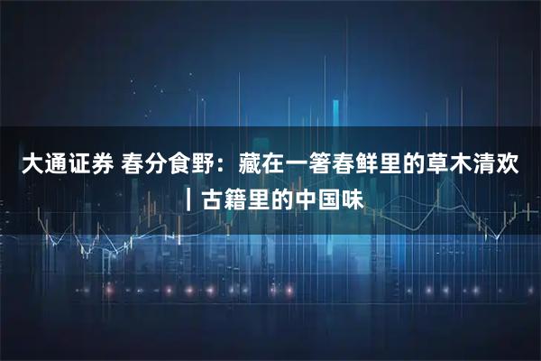 大通证券 春分食野：藏在一箸春鲜里的草木清欢｜古籍里的中国味
