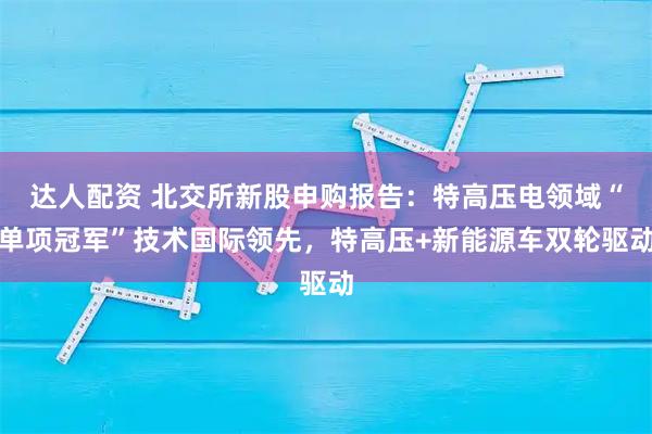 达人配资 北交所新股申购报告：特高压电领域“单项冠军”技术国际领先，特高压+新能源车双轮驱动