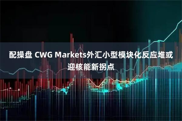 配操盘 CWG Markets外汇小型模块化反应堆或迎核能新拐点