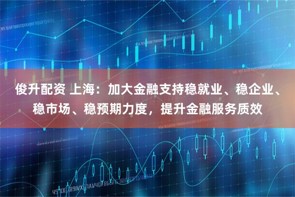 俊升配资 上海：加大金融支持稳就业、稳企业、稳市场、稳预期力度，提升金融服务质效