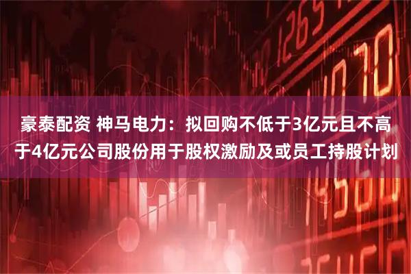 豪泰配资 神马电力：拟回购不低于3亿元且不高于4亿元公司股份用于股权激励及或员工持股计划