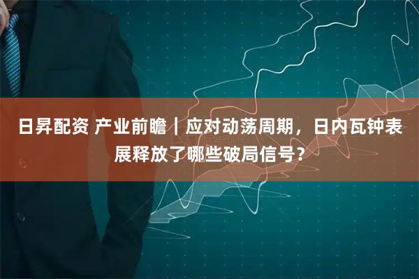 日昇配资 产业前瞻｜应对动荡周期，日内瓦钟表展释放了哪些破局信号？