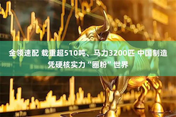 金领速配 载重超510吨、马力3200匹 中国制造凭硬核实力“圈粉”世界