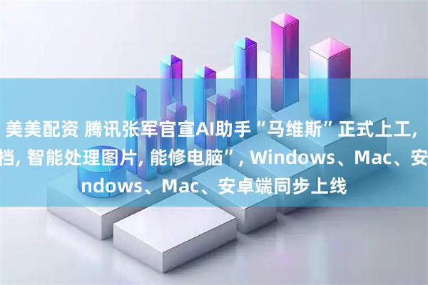 美美配资 腾讯张军官宣AI助手“马维斯”正式上工, “可以解析文档, 智能处理图片, 能修电脑”, Windows、Mac、安卓端同步上线