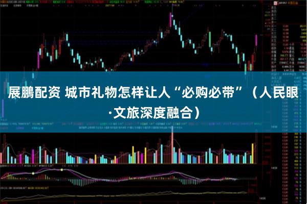 展鵬配资 城市礼物怎样让人“必购必带”（人民眼·文旅深度融合）