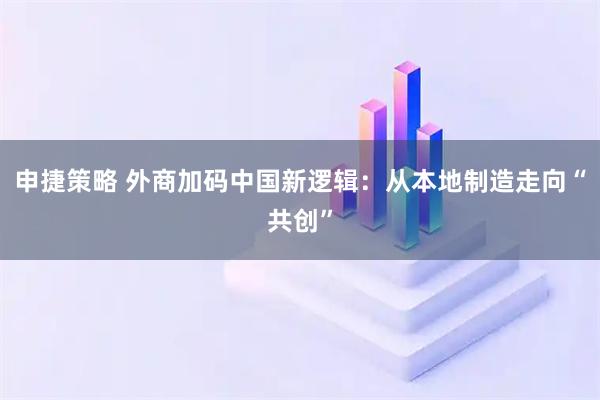 申捷策略 外商加码中国新逻辑：从本地制造走向“共创”