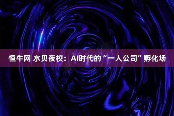 恒牛网 水贝夜校：AI时代的“一人公司”孵化场
