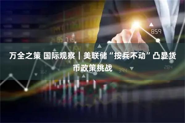 万全之策 国际观察｜美联储“按兵不动”凸显货币政策挑战