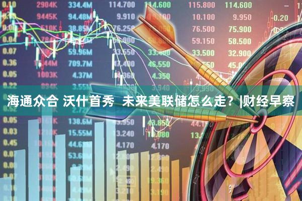 海通众合 沃什首秀  未来美联储怎么走？|财经早察