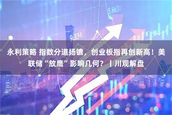 永利策略 指数分道扬镳，创业板指再创新高！美联储“放鹰”影响几何？丨川观解盘