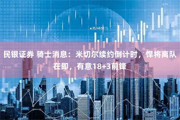 民银证券 骑士消息：米切尔续约倒计时，悍将离队在即，有意18+3前锋