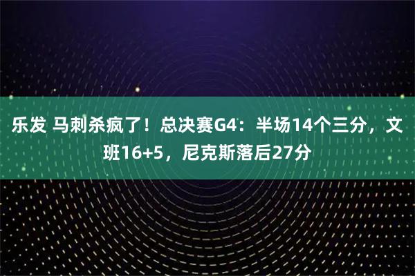 乐发 马刺杀疯了！总决赛G4：半场14个三分，文班16+5，尼克斯落后27分