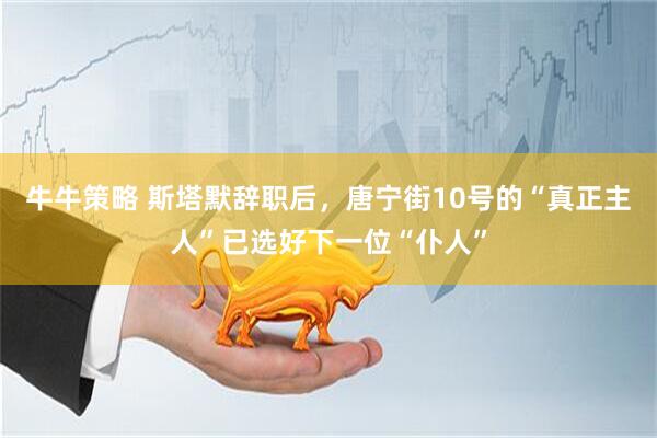 牛牛策略 斯塔默辞职后,唐宁街10号的“真正主人”已选好下一位“仆人”