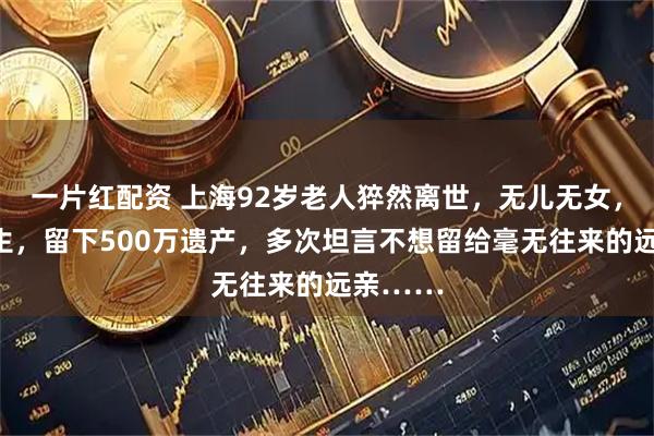 一片红配资 上海92岁老人猝然离世，无儿无女，节俭一生，留下500万遗产，多次坦言不想留给毫无往来的远亲……