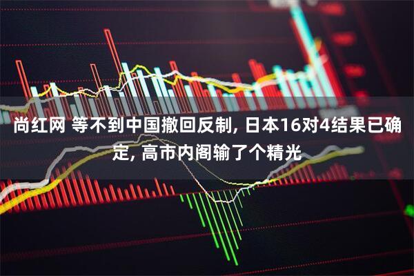 尚红网 等不到中国撤回反制, 日本16对4结果已确定, 高市内阁输了个精光