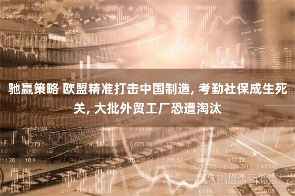 驰赢策略 欧盟精准打击中国制造, 考勤社保成生死关, 大批外贸工厂恐遭淘汰