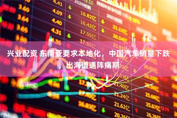 兴业配资 东南亚要求本地化，中国汽车销量下跌，出海遭遇阵痛期