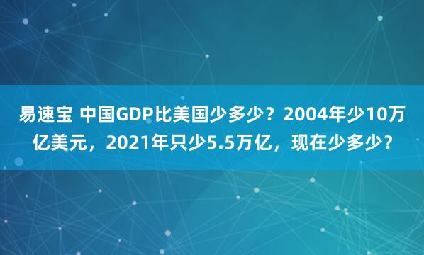 易速宝 中国GDP比美国少多少？2004年少10万亿美元，2021年只少5.5万亿，现在少多少？